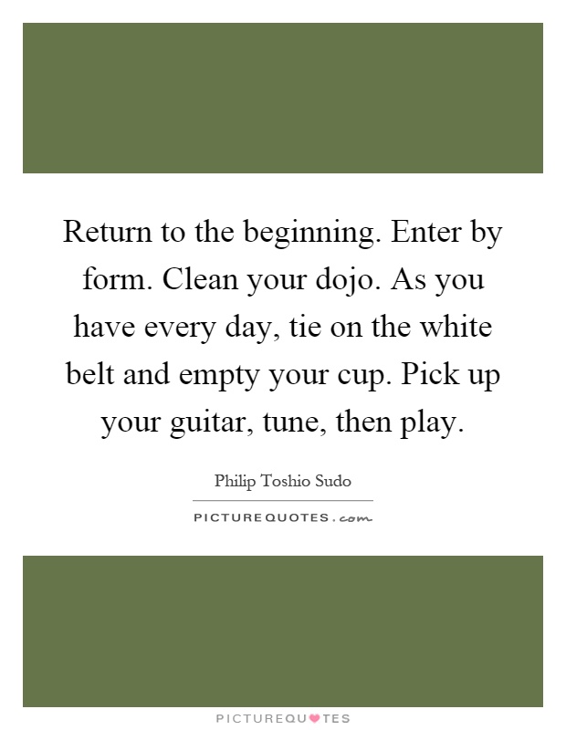 Return to the beginning. Enter by form. Clean your dojo. As you have every day, tie on the white belt and empty your cup. Pick up your guitar, tune, then play Picture Quote #1