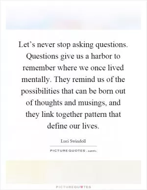 Let’s never stop asking questions. Questions give us a harbor to remember where we once lived mentally. They remind us of the possibilities that can be born out of thoughts and musings, and they link together pattern that define our lives Picture Quote #1