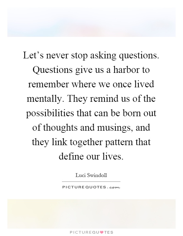 Let's never stop asking questions. Questions give us a harbor to remember where we once lived mentally. They remind us of the possibilities that can be born out of thoughts and musings, and they link together pattern that define our lives Picture Quote #1