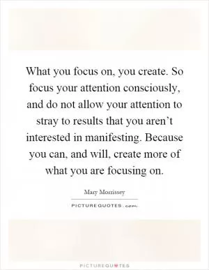 What you focus on, you create. So focus your attention consciously, and do not allow your attention to stray to results that you aren’t interested in manifesting. Because you can, and will, create more of what you are focusing on Picture Quote #1