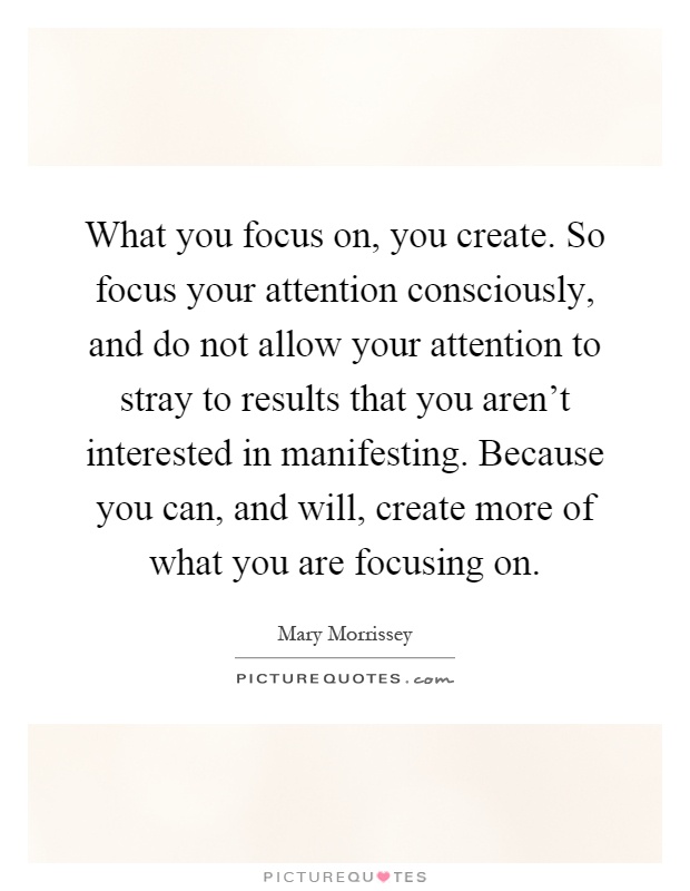 What you focus on, you create. So focus your attention consciously, and do not allow your attention to stray to results that you aren't interested in manifesting. Because you can, and will, create more of what you are focusing on Picture Quote #1