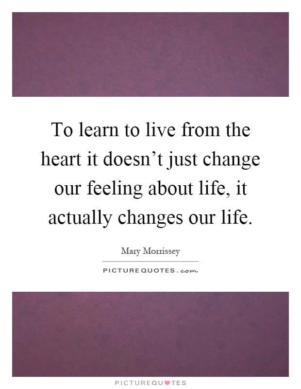 To learn to live from the heart it doesn't just change our feeling about life, it actually changes our life Picture Quote #1