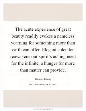 The acute experience of great beauty readily evokes a nameless yearning for something more than earth can offer. Elegant splendor reawakens our spirit’s aching need for the infinite, a hunger for more than matter can provide Picture Quote #1