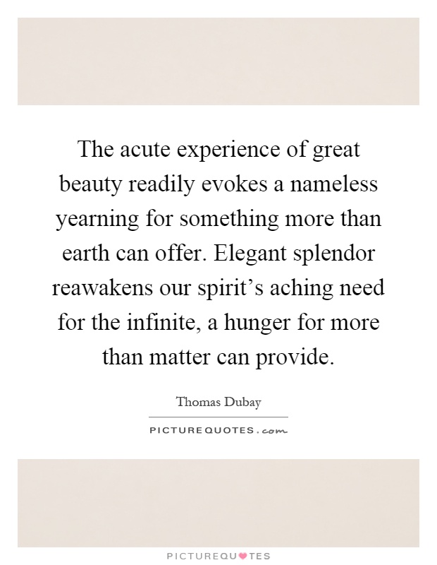 The acute experience of great beauty readily evokes a nameless yearning for something more than earth can offer. Elegant splendor reawakens our spirit's aching need for the infinite, a hunger for more than matter can provide Picture Quote #1