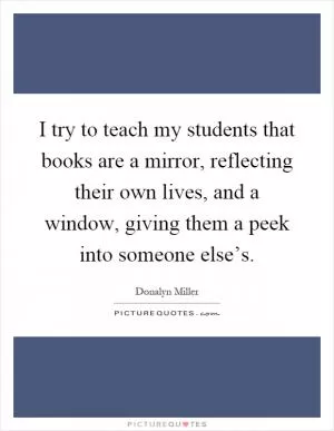 I try to teach my students that books are a mirror, reflecting their own lives, and a window, giving them a peek into someone else’s Picture Quote #1