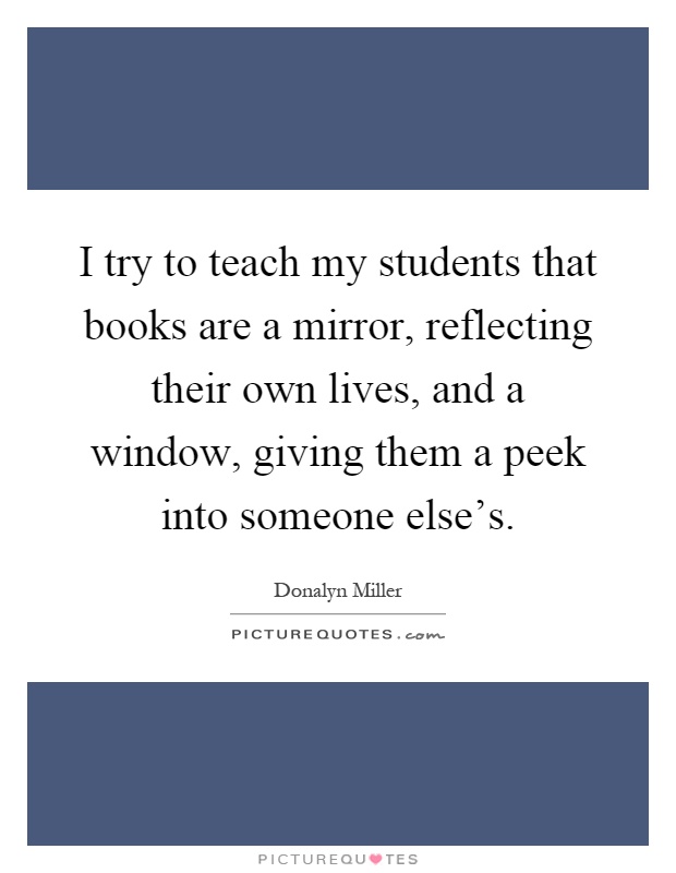 I try to teach my students that books are a mirror, reflecting their own lives, and a window, giving them a peek into someone else's Picture Quote #1
