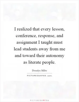I realized that every lesson, conference, response, and assignment I taught must lead students away from me and toward their autonomy as literate people Picture Quote #1