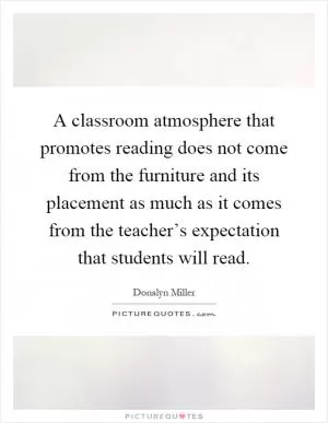 A classroom atmosphere that promotes reading does not come from the furniture and its placement as much as it comes from the teacher’s expectation that students will read Picture Quote #1