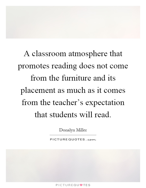 A classroom atmosphere that promotes reading does not come from the furniture and its placement as much as it comes from the teacher's expectation that students will read Picture Quote #1