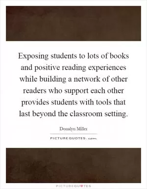 Exposing students to lots of books and positive reading experiences while building a network of other readers who support each other provides students with tools that last beyond the classroom setting Picture Quote #1