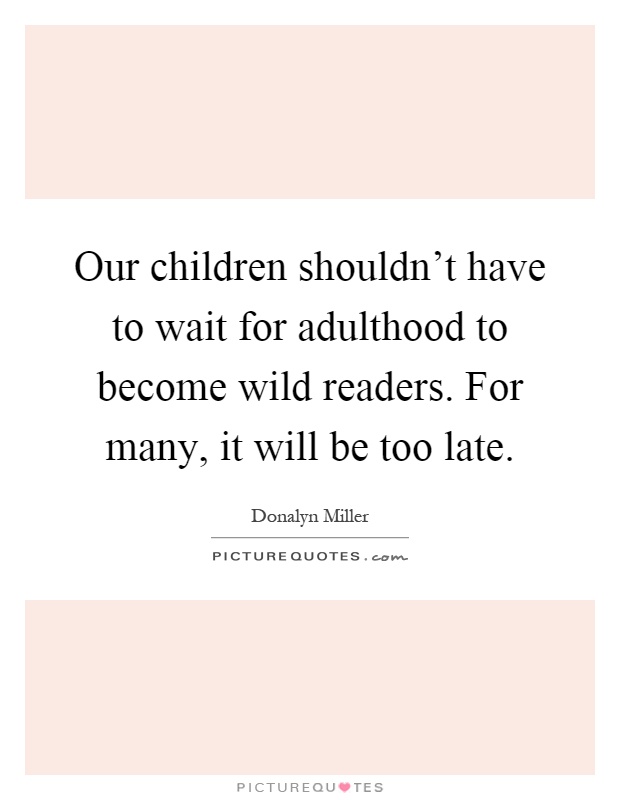 Our children shouldn't have to wait for adulthood to become wild readers. For many, it will be too late Picture Quote #1