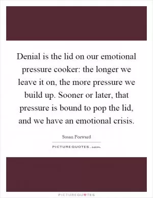 Denial is the lid on our emotional pressure cooker: the longer we leave it on, the more pressure we build up. Sooner or later, that pressure is bound to pop the lid, and we have an emotional crisis Picture Quote #1