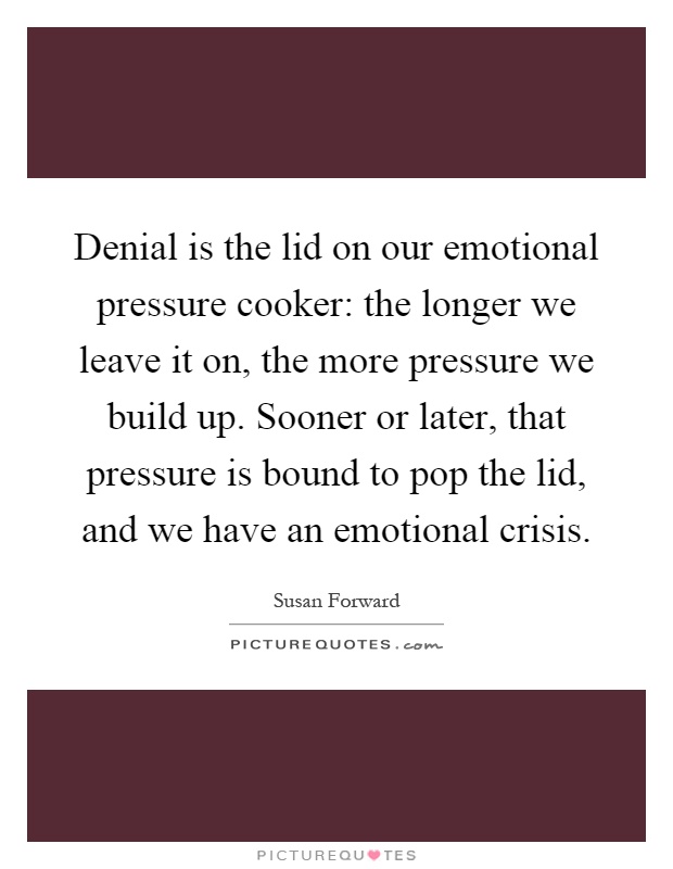 Denial is the lid on our emotional pressure cooker: the longer we leave it on, the more pressure we build up. Sooner or later, that pressure is bound to pop the lid, and we have an emotional crisis Picture Quote #1