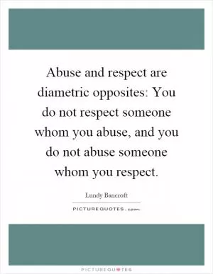 Abuse and respect are diametric opposites: You do not respect someone whom you abuse, and you do not abuse someone whom you respect Picture Quote #1