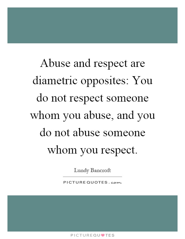 Abuse and respect are diametric opposites: You do not respect someone whom you abuse, and you do not abuse someone whom you respect Picture Quote #1