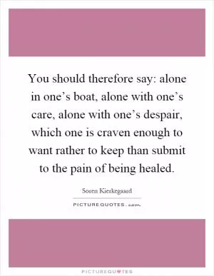 You should therefore say: alone in one’s boat, alone with one’s care, alone with one’s despair, which one is craven enough to want rather to keep than submit to the pain of being healed Picture Quote #1