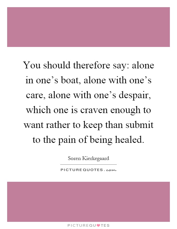 You should therefore say: alone in one's boat, alone with one's care, alone with one's despair, which one is craven enough to want rather to keep than submit to the pain of being healed Picture Quote #1