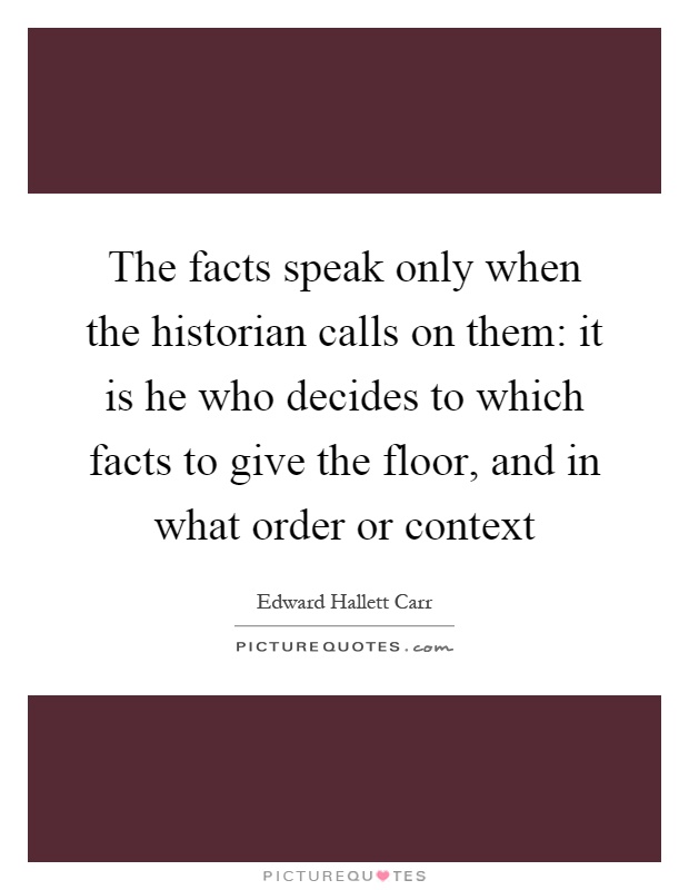 The facts speak only when the historian calls on them: it is he who decides to which facts to give the floor, and in what order or context Picture Quote #1