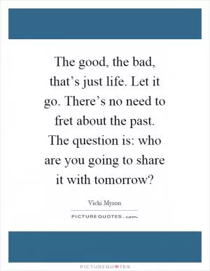 The good, the bad, that’s just life. Let it go. There’s no need to fret about the past. The question is: who are you going to share it with tomorrow? Picture Quote #1