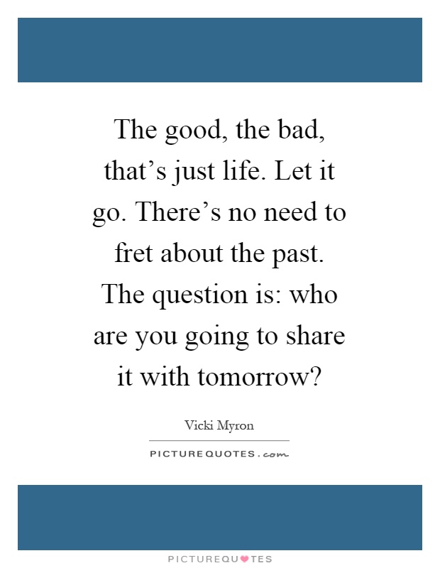 The good, the bad, that's just life. Let it go. There's no need to fret about the past. The question is: who are you going to share it with tomorrow? Picture Quote #1