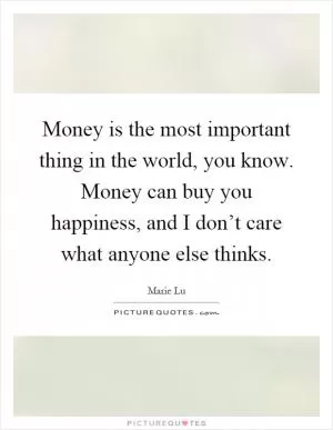 Money is the most important thing in the world, you know. Money can buy you happiness, and I don’t care what anyone else thinks Picture Quote #1