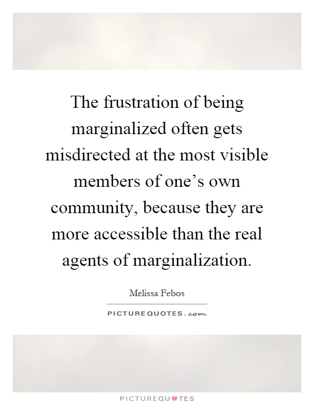 The frustration of being marginalized often gets misdirected at the most visible members of one's own community, because they are more accessible than the real agents of marginalization Picture Quote #1