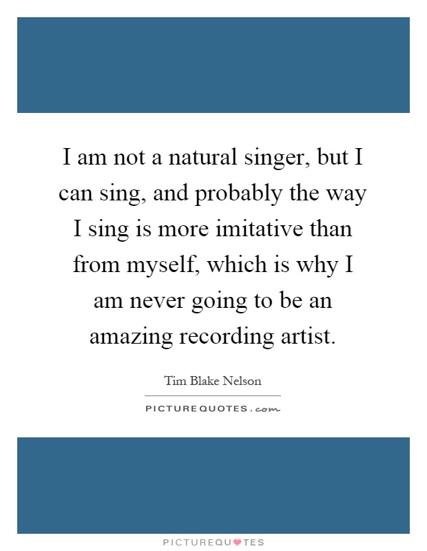 I am not a natural singer, but I can sing, and probably the way I sing is more imitative than from myself, which is why I am never going to be an amazing recording artist Picture Quote #1