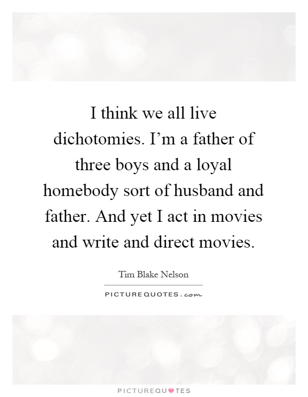 I think we all live dichotomies. I'm a father of three boys and a loyal homebody sort of husband and father. And yet I act in movies and write and direct movies Picture Quote #1