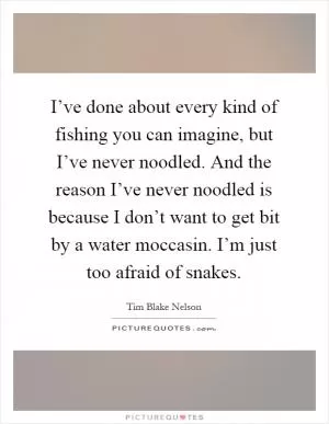 I’ve done about every kind of fishing you can imagine, but I’ve never noodled. And the reason I’ve never noodled is because I don’t want to get bit by a water moccasin. I’m just too afraid of snakes Picture Quote #1