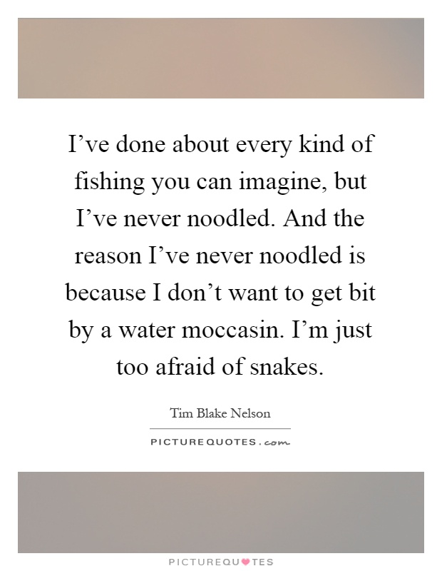 I've done about every kind of fishing you can imagine, but I've never noodled. And the reason I've never noodled is because I don't want to get bit by a water moccasin. I'm just too afraid of snakes Picture Quote #1