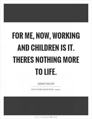 For me, now, working and children is it. Theres nothing more to life Picture Quote #1
