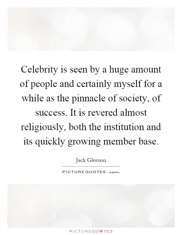 Celebrity is seen by a huge amount of people and certainly myself for a while as the pinnacle of society, of success. It is revered almost religiously, both the institution and its quickly growing member base Picture Quote #1