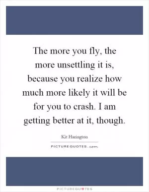 The more you fly, the more unsettling it is, because you realize how much more likely it will be for you to crash. I am getting better at it, though Picture Quote #1