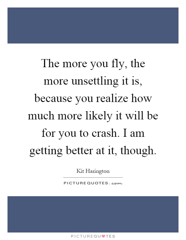 The more you fly, the more unsettling it is, because you realize how much more likely it will be for you to crash. I am getting better at it, though Picture Quote #1
