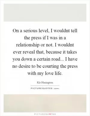 On a serious level, I wouldnt tell the press if I was in a relationship or not. I wouldnt ever reveal that, because it takes you down a certain road... I have no desire to be courting the press with my love life Picture Quote #1