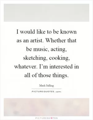 I would like to be known as an artist. Whether that be music, acting, sketching, cooking, whatever. I’m interested in all of those things Picture Quote #1