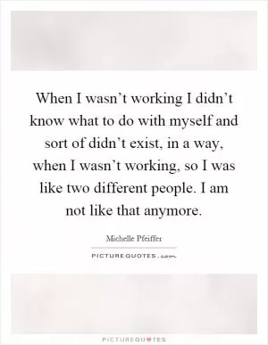 When I wasn’t working I didn’t know what to do with myself and sort of didn’t exist, in a way, when I wasn’t working, so I was like two different people. I am not like that anymore Picture Quote #1