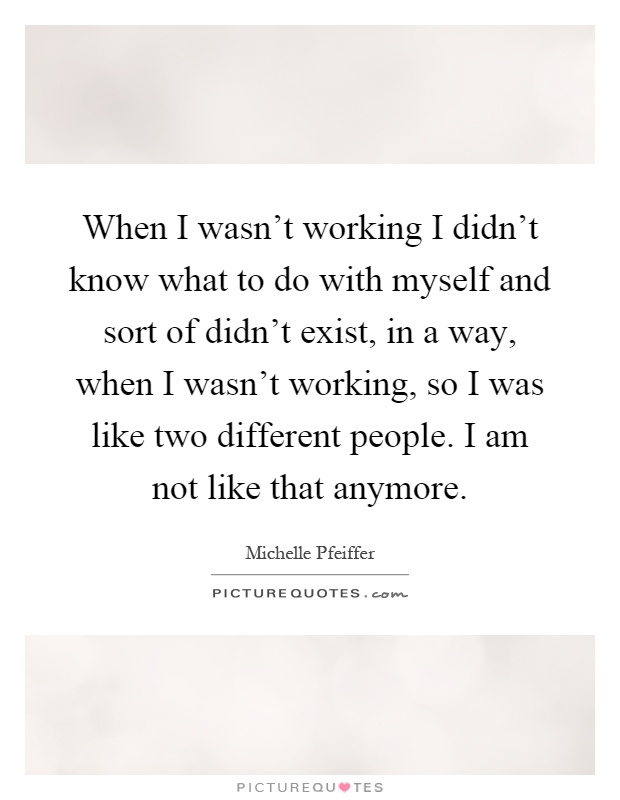 When I wasn't working I didn't know what to do with myself and sort of didn't exist, in a way, when I wasn't working, so I was like two different people. I am not like that anymore Picture Quote #1