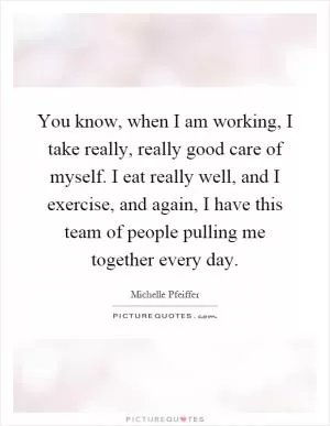 You know, when I am working, I take really, really good care of myself. I eat really well, and I exercise, and again, I have this team of people pulling me together every day Picture Quote #1