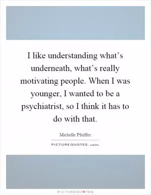 I like understanding what’s underneath, what’s really motivating people. When I was younger, I wanted to be a psychiatrist, so I think it has to do with that Picture Quote #1