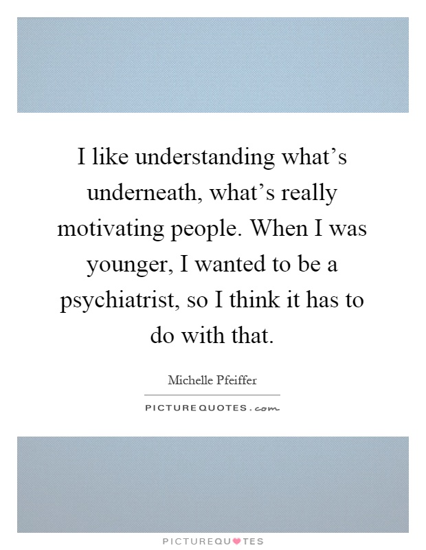 I like understanding what's underneath, what's really motivating people. When I was younger, I wanted to be a psychiatrist, so I think it has to do with that Picture Quote #1