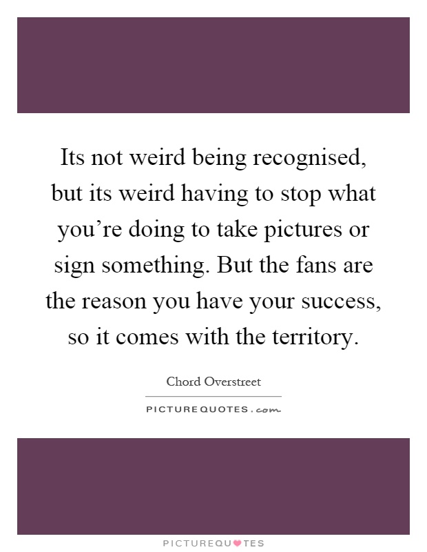 Its not weird being recognised, but its weird having to stop what you're doing to take pictures or sign something. But the fans are the reason you have your success, so it comes with the territory Picture Quote #1