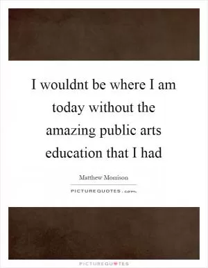 I wouldnt be where I am today without the amazing public arts education that I had Picture Quote #1