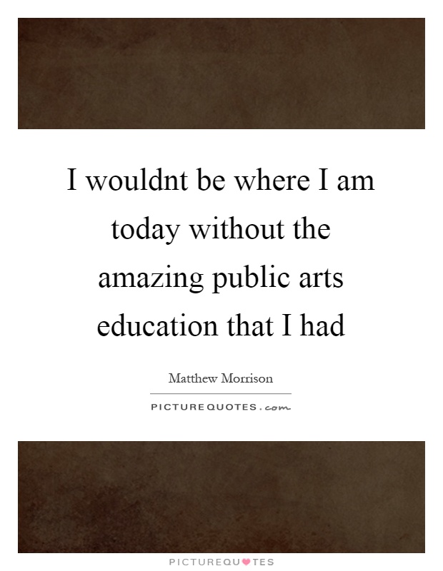 I wouldnt be where I am today without the amazing public arts education that I had Picture Quote #1