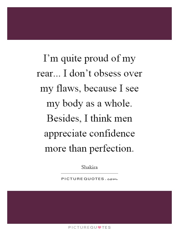 I'm quite proud of my rear... I don't obsess over my flaws, because I see my body as a whole. Besides, I think men appreciate confidence more than perfection Picture Quote #1