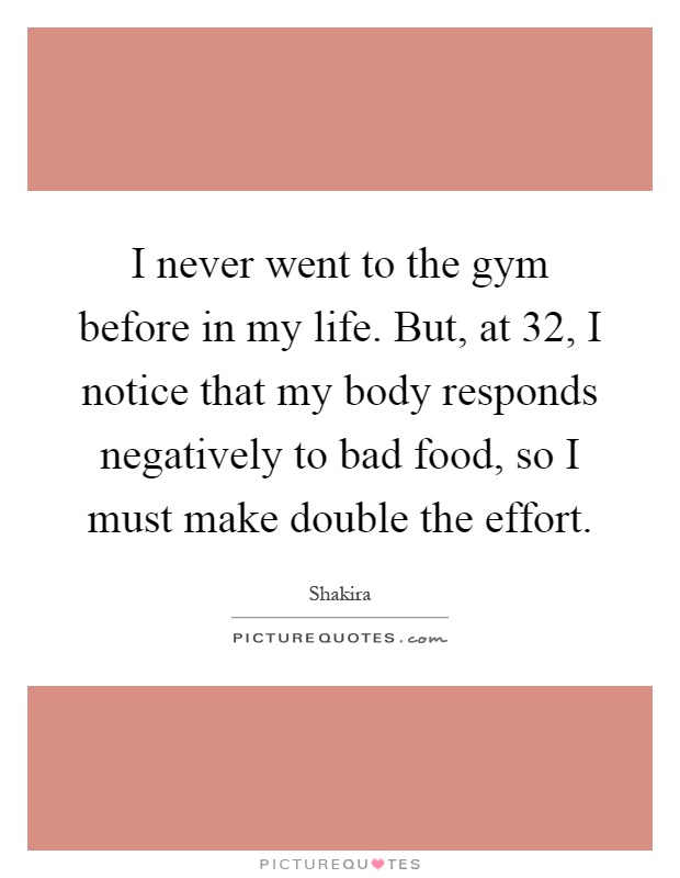 I never went to the gym before in my life. But, at 32, I notice that my body responds negatively to bad food, so I must make double the effort Picture Quote #1