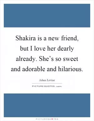 Shakira is a new friend, but I love her dearly already. She’s so sweet and adorable and hilarious Picture Quote #1