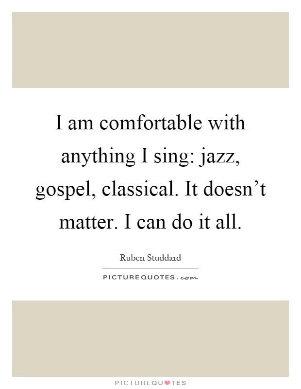 I am comfortable with anything I sing: jazz, gospel, classical. It doesn't matter. I can do it all Picture Quote #1