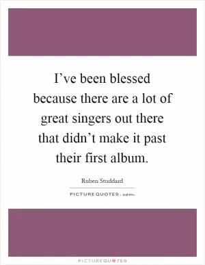 I’ve been blessed because there are a lot of great singers out there that didn’t make it past their first album Picture Quote #1