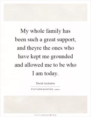 My whole family has been such a great support, and theyre the ones who have kept me grounded and allowed me to be who I am today Picture Quote #1